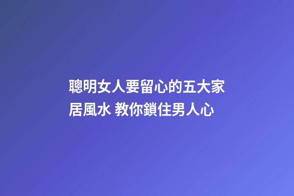 聰明女人要留心的五大家居風水 教你鎖住男人心